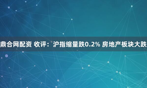 鼎合网配资 收评：沪指缩量跌0.2% 房地产板块大跌