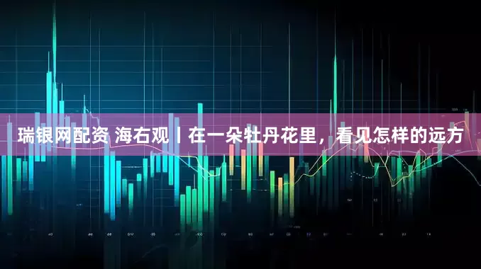 瑞银网配资 海右观丨在一朵牡丹花里，看见怎样的远方