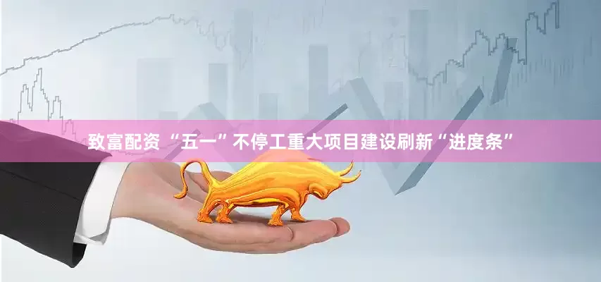 致富配资 “五一”不停工　重大项目建设刷新“进度条”