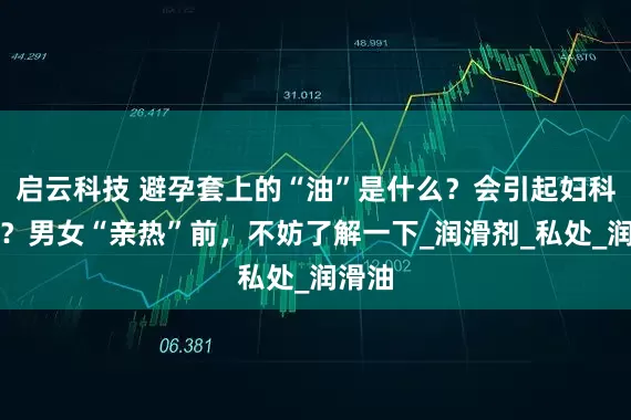 启云科技 避孕套上的“油”是什么？会引起妇科病吗？男女“亲热”前，不妨了解一下_润滑剂_私处_润滑油
