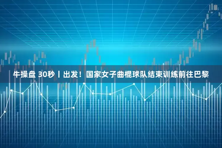 牛操盘 30秒丨出发！国家女子曲棍球队结束训练前往巴黎