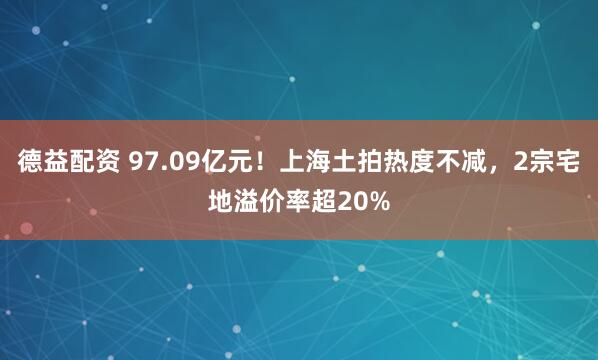 德益配资 97.09亿元！上海土拍热度不减，2宗宅地溢价率超20%
