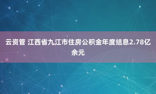 云资管 江西省九江市住房公积金年度结息2.78亿余元