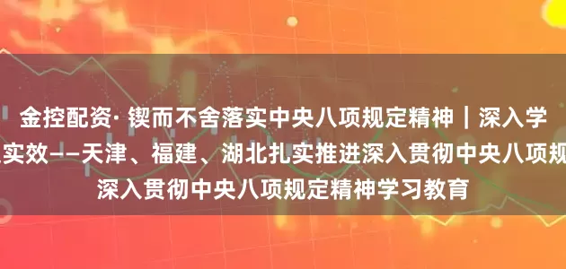 金控配资· 锲而不舍落实中央八项规定精神｜深入学转作风 解民忧促实效——天津、福建、湖北扎实推进深入贯彻中央八项规定精神学习教育