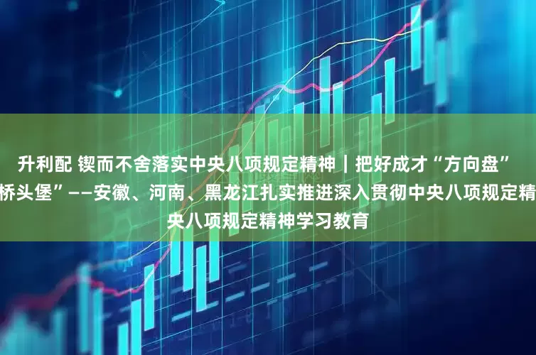 升利配 锲而不舍落实中央八项规定精神｜把好成才“方向盘” 筑牢基层“桥头堡”——安徽、河南、黑龙江扎实推进深入贯彻中央八项规定精神学习教育
