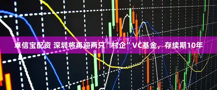 卓信宝配资 深圳将再迎两只“村企”VC基金，存续期10年