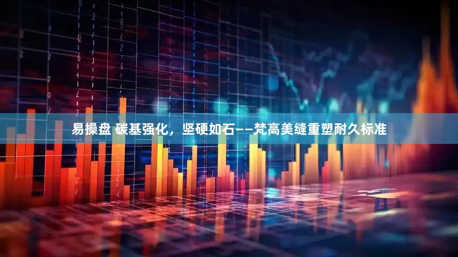 易操盘 碳基强化，坚硬如石——梵高美缝重塑耐久标准