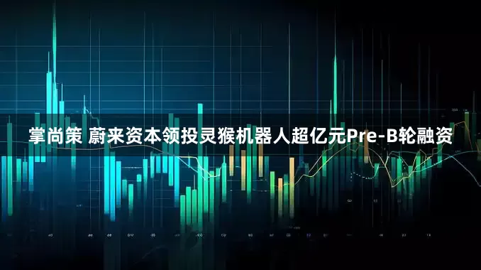 掌尚策 蔚来资本领投灵猴机器人超亿元Pre-B轮融资