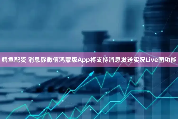 鳄鱼配资 消息称微信鸿蒙版App将支持消息发送实况Live图功能